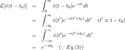 \begin{eqnarray*} {\mathcal L}[\delta(t-t_0)]&=&\int_{0}^{\infty} \delta(t-t_0) e^{-st} \, dt\\ &=& \int_{-t_0}^{\infty} \delta(t') e^{-s(t'+t_0)} \, dt' \quad (t'\equiv t-t_0)\\ &=& \int_{-\infty}^{\textcolor{red}{\infty}} \delta(t') e^{-s(t'+t_0)}\,dt' \\ &=&e^{-st_0} \quad (\because Eq.(3)) \end{eqnarray*}