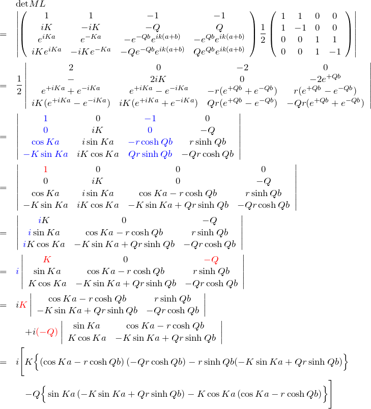 \begin{eqnarray*} &&{\rm det}ML\\ &=&\left|\left(\begin{array}{cccc} 1 & 1 & -1 & -1\\ iK & -iK &-Q &Q\\ e^{iKa}& e^{-Ka} &-e^{-Qb}e^{ik(a+b)}&-e^{Qb}e^{ik(a+b)}\\ iKe^{iKa}& -iKe^{-Ka} &-Qe^{-Qb}e^{ik(a+b)}&Qe^{Qb}e^{ik(a+b)} \end{array}\right) \frac{1}{2}\left(\begin{array}{cccc} 1 & 1 & 0 & 0\\ 1 & -1 & 0 & 0\\ 0&0& 1 & 1\\ 0&0& 1 & -1 \end{array}\right) \right|\\ &=& \frac{1}{2}\left| \begin{array}{cccc} 2 & 0 & -2 &0\\ - & 2iK & 0 & -2e^{+Qb}\\ e^{+iKa}+e^{-iKa} & e^{+iKa}-e^{-iKa} &-r (e^{+Qb}+e^{-Qb}) & r(e^{+Qb}-e^{-Qb})\\ iK(e^{+iKa}-e^{-iKa}) & iK(e^{+iKa}+e^{-iKa}) & Qr(e^{+Qb}-e^{-Qb}) & -Qr(e^{+Qb}+e^{-Qb}) \end{array} \right|\\ &=& \left| \begin{array}{cccc} \textcolor{blue}{1} & 0 & \textcolor{blue}{-1} & 0\\ \textcolor{blue}{0} & iK & \textcolor{blue}{0} & -Q\\ \textcolor{blue}{\cos Ka} & i\sin  Ka &\textcolor{blue}{- r \cosh Qb} & r\sinh Qb\\ \textcolor{blue}{-K\sin  Ka} & iK\cos Ka &\textcolor{blue}{Qr \sinh Qb} & -Qr\cosh Qb \end{array} \right|\\ &=& \left| \begin{array}{cccc} \textcolor{red}{1}& 0 & 0 & 0\\ 0& iK & 0 & -Q\\ \cos Ka & i\sin  Ka & \cos Ka - r\cosh Qb & r\sinh Qb\\ -K\sin  Ka & iK \cos Ka & -K\sin  Ka + Qr \sinh Qb & -Qr\cosh Qb\\ \end{array} \right|\\ &=& \left| \begin{array}{cccc} \textcolor{blue}{i}K & 0 & -Q\\ \textcolor{blue}{i}\sin  Ka & \cos Ka - r\cosh Qb & r\sinh Qb\\ \textcolor{blue}{i}K \cos Ka & -K\sin  Ka + Qr \sinh Qb & -Qr\cosh Qb\\ \end{array} \right|\\ &=& \textcolor{blue}{i}\left| \begin{array}{cccc} \textcolor{red}{K} & 0 & \textcolor{red}{-Q}\\ \sin  Ka & \cos Ka - r\cosh Qb & r\sinh Qb\\ K \cos Ka & -K\sin  Ka + Qr \sinh Qb & -Qr\cosh Qb \end{array} \right|\\ &=& i\textcolor{red}{K} \left| \begin{array}{cccc} \cos Ka - r\cosh Qb & r\sinh Qb\\ -K\sin  Ka + Qr \sinh Qb & -Qr\cosh Qb \end{array} \right|\\ &&\quad +i \textcolor{red}{(-Q)} \left| \begin{array}{cccc} \sin  Ka & \cos Ka - r\cosh Qb \\ K \cos Ka & -K\sin  Ka + Qr \sinh Qb \end{array} \right|\\ &=& i\Biggl[ K\Bigl\{ \left(\cos Ka -r \cosh Qb\right)(-Qr\cosh Qb) -r \sinh Qb(-K\sin  Ka + Qr\sinh Qb) \Bigr\}\\ &&\quad -Q \Bigr\{ \sin  Ka\left( -K\sin  Ka + Qr \sinh Qb\right) -K\cos K a\left( \cos Ka -r \cosh Qb\right) \Bigr\} \Biggr] \end{eqnarray*}