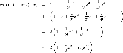 \begin{eqnarray*}\exp{(x)}+\exp{(-x)}&=&1+x+\frac{1}{2!}x^2 + \frac{1}{3!}x^3 +\frac{1}{4!}x^4+\cdots\\&+&\left(1-x+\frac{1}{2!}x^2 - \frac{1}{3!}x^3 +\frac{1}{4!}x^4-\cdots\right)\\ \\&=& 2\left( 1 + \frac{1}{2!}x^2 + \frac{1}{4!}x^4+\cdots \right)\\ \\&\sim& 2\left( 1 + \frac{1}{2}x^2 +O(x^4) \right)\end{eqnarray*}