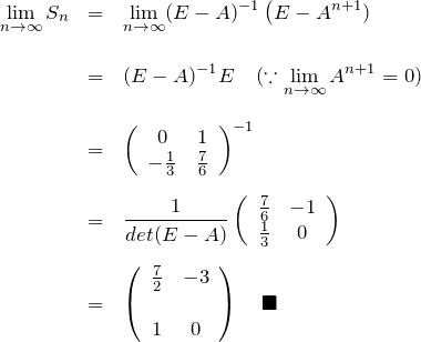 \begin{eqnarray*} \lim_{n\to \infty}S_n&=& \lim_{n\to \infty}(E-A)^{-1}\left(E-A^{n+1})\\\\ &=& (E-A)^{-1}E \quad(\because \lim_{n\to \infty} A^{n+1}=0)\\\\ &=& \left(\begin{array}{cc} 0&1\\ -\frac{1}{3}&\frac{7}{6} \end{array} \right)^{-1}\\\\ &=& \frac{1}{det(E-A)} \left(\begin{array}{cc} \frac{7}{6}&-1\\ \frac{1}{3}&0 \end{array} \right)\\\\ &=& \left(\begin{array}{cc} \frac{7}{2}&-3\\\\ 1&0 \end{array} \right)\quad\blacksquare \end{eqnarray*}