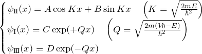 \begin{eqnarray*} \begin{cases} \psi_{\rm I\hspace{-.1em}I}(x)=A\cos Kx+B\sin  Kx \quad\left(K=\sqrt{\frac{2mE}{\hbar^2}}\right)\\ \psi_{\rm I}(x)=C\exp(+Qx)\quad\left(Q=\sqrt{\frac{2m(V_0-E)}{\hbar^2}}\right)\\ \psi_{\rm I\hspace{-.1em}I\hspace{-.1em}I}(x)=D\exp(-Qx) \end{cases} \end{eqnarray*}