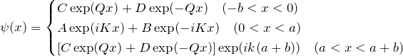 \begin{eqnarray*} \psi(x)=\begin{cases} C\exp(Qx)+D\exp(-Qx)\quad(-b < x < 0)\\ A\exp(iKx)+B\exp(-iKx)\quad(0 < x < a)\\ \left[C\exp(Qx)+D\exp(-Qx)\right]\exp(ik(a+b))\quad(a < x < a+b) \end{cases} \end{eqnarray*}