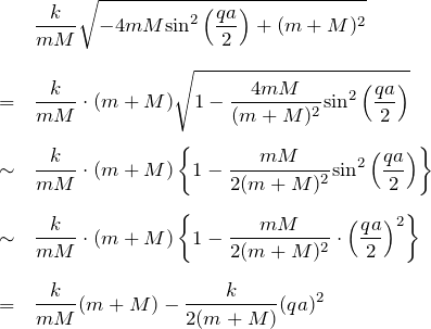 \begin{eqnarray*}&&\frac{k}{mM} \sqrt{-4mM{\rm sin}^2 \left(\frac{qa}{2}\right) + (m+M)^2}\\ \\&=&\frac{k}{mM}\cdot (m+M) \sqrt{1-\frac{4mM}{(m+M)^2} {\rm sin}^2 \left( \frac{qa}{2} \right)}\\ \\&\sim&\frac{k}{mM}\cdot (m+M) \left\{ 1-\frac{mM}{2(m+M)^2}{\rm sin}^2 \left(\frac{qa}{2}\right) \right\}\\ \\&\sim&\frac{k}{mM}\cdot (m+M) \left\{ 1-\frac{mM}{2(m+M)^2}\cdot\left(\frac{qa}{2}\right)^2 \right\}\\ \\&=&\frac{k}{mM}(m+M)-\frac{k}{2(m+M)}(qa)^2\end{eqnarray*}