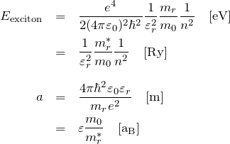 \begin{eqnarray*} E_{\rm exciton}&=&\frac{e^4}{2(4\pi\varepsilon_0)^2 \hbar^2}\frac{1}{\varepsilon_r^2}\frac{m_r}{m_0}\frac{1}{n^2} \quad {\rm [eV]}\\ &=& \frac{1}{\varepsilon_r^2}\frac{m^{*}_r}{m_0}\frac{1}{n^2} \quad {\rm [Ry]}\\ \\ a&=&\frac{4\pi \hbar^2 \varepsilon_0 \varepsilon_r}{m_r e^2}  \quad {\rm [m]}\\ &=& \varepsilon \frac{m_0}{m_r^{*}} \quad {\rm [a_{B}]} \end{eqnarray*}