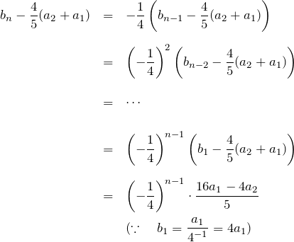 \begin{eqnarray*} b_n-\frac{4}{5}(a_2+a_1) &=&-\frac{1}{4}\left(b_{n-1}-\frac{4}{5}(a_2+a_1)\right)\\ \\ &=& \left(-\frac{1}{4}\right)^2 \left(b_{n-2}-\frac{4}{5}(a_2+a_1)\right)\\ \\ &=& \cdots \\ \\ &=& \left(-\frac{1}{4}\right)^{n-1} \left(b_1-\frac{4}{5}(a_2+a_1)\right)\\ \\ &=& \left(-\frac{1}{4}\right)^{n-1} \cdot\frac{16a_1 -4a_2}{5} \\ &&(\because\quad b_1=\frac{a_1}{4^{-1}}=4a_1 ) \end{eqnarray*}