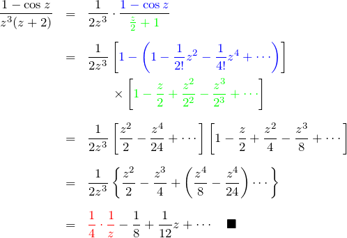 \begin{eqnarray*} \frac{1-\cos z}{z^3(z+2)} &=&\frac{1}{2z^3}\cdot\frac{\textcolor{blue}{1-\cos z}}{\textcolor{green}{\frac{z}{2}+1}}\\\\ &=& \frac{1}{2z^3}\left[\textcolor{blue}{1-\left(1-\frac{1}{2!}z^2-\frac{1}{4!}z^4+\cdots}\right) \right]\\ &&\quad\quad\times \left[\textcolor{green}{1-\frac{z}{2}+\frac{z^2}{2^2}-\frac{z^3}{2^3}+\cdots}\right]\\\\ &=& \frac{1}{2z^3}\left[\frac{z^2}{2}-\frac{z^4}{24}+\cdots\right] \left[1-\frac{z}{2}+\frac{z^2}{4}-\frac{z^3}{8}+\cdots\right]\\\\ &=& \frac{1}{2z^3}\left\{ \frac{z^2}{2}-\frac{z^3}{4}+\left(\frac{z^4}{8}-\frac{z^4}{24}\right)\cdots\right\}\\\\ &=& \textcolor{red}{\frac{1}{4}\cdot \frac{1}{z}} -\frac{1}{8}+\frac{1}{12}z+\cdots  \quad \blacksquare \end{eqnarray*}