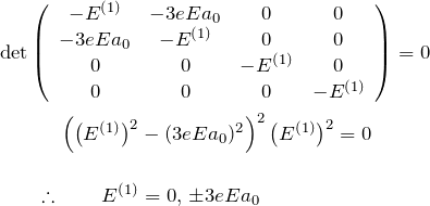 \begin{eqnarray*} &&{\rm det}\left( \begin{array}{c c c c} -E^{(1)} & -3eE a_0 & 0 &0\\ -3eE a_0 & -E^{(1)} & 0 &0\\ 0&0&-E^{(1)}&0\\ 0&0&0&-E^{(1)} \end{array} \right)=0\\ &&\quad \quad\quad \left(\bigl(E^{(1)}\bigr)^2-(3eEa_0)^2\right)^2\bigl(E^{(1)}\bigr)^2=0\\\\ &&\quad \quad \therefore\quad \quad E^{(1)}=0,\,\pm3eEa_0 \end{eqnarray*}