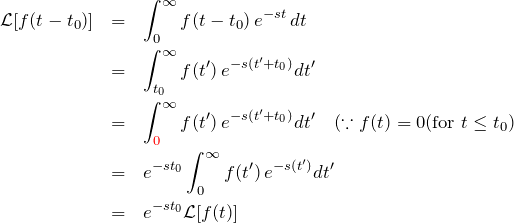 \begin{eqnarray*} {\mathcal L}[f(t-t_0)] &=& \int_{0}^{\infty} f(t-t_0)\, e^{-st} \, dt\\ &=& \int_{t_0}^{\infty} f(t')\, e^{-s(t'+t_0)} dt'\\ &=& \int_{\textcolor{red}{0}}^{\infty} f(t')\, e^{-s(t'+t_0)} dt' \quad(\because f(t)=0 ({\rm for}\; t \leq t_0)\\ &=& e^{-st_0} \int_{0}^{\infty} f(t')\, e^{-s(t')} dt'\\ &=& e^{-st_0} {\mathcal L}[f(t)] \end{eqnarray*}