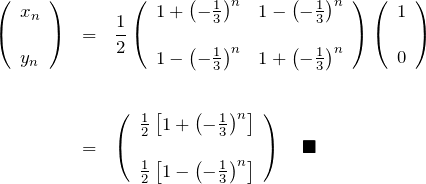 \begin{eqnarray*} \left(\begin{array}{cc} x_n \\ \\ y_n  \end{array}\right)&=& \frac{1}{2} \left(\begin{array}{cc} 1+\left(-\frac{1}{3}\right)^n  & 1-\left(-\frac{1}{3}\right)^n \\ \\  1-\left(-\frac{1}{3}\right)^n & 1+\left(-\frac{1}{3}\right)^n \end{array}\right) \left(\begin{array}{cc} 1 \\ \\ 0  \end{array}\right) \\ \\ \\ &=& \left(\begin{array}{cc} \frac{1}{2}\left[1+\left(-\frac{1}{3}\right)^n\right]\\ \\ \frac{1}{2}\left[1-\left(-\frac{1}{3}\right)^n\right] \end{array}\right) \quad \blacksquare \end{eqnarray*}