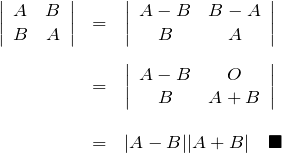\begin{eqnarray*} \left|  \begin{array}{cc} A & B \\ B & A \end{array} \right| &=& \left|  \begin{array}{cc} A-B & B-A \\ B & A \end{array} \right| \\ \\ &=& \left|  \begin{array}{cc} A-B & O \\ B & A+B \end{array} \right| \\ \\ &=& |A-B||A+B| \quad \blacksquare \end{eqnarray*}