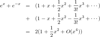 \begin{eqnarray*}e^{x}+e^{-x} &=& (1+x+\frac{1}{2}x^2+\frac{1}{3!}x^3+\cdots)\\&+&(1-x+\frac{1}{2}x^2-\frac{1}{3!}x^3+\cdots)\\&=&2(1+\frac{1}{2}x^2 + O(x^4))\end{eqnarray*}