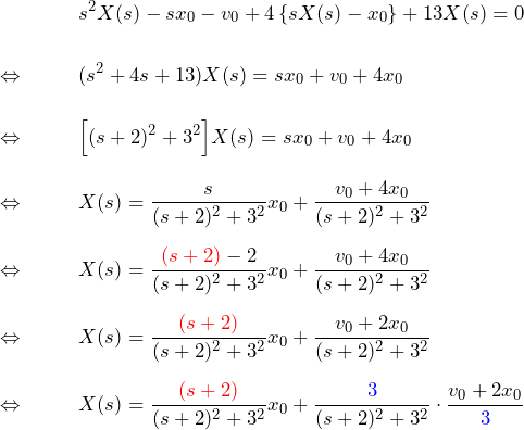 \begin{eqnarray*} &&s^2X(s)-sx_0-v_0+4\left\{sX(s)-x_0\right\}+13X(s)=0\\\\ \Leftrightarrow\quad&& (s^2+4s+13)X(s)=sx_0+v_0+4x_0\\\\ \Leftrightarrow\quad&& \Bigl[(s+2)^2+3^2\Bigr]X(s)=sx_0+v_0+4x_0\\\\ \Leftrightarrow\quad&& X(s)=\frac{s}{(s+2)^2+3^2}x_0+\frac{v_0+4x_0}{(s+2)^2+3^2}\\\\ \Leftrightarrow\quad&& X(s)=\frac{\textcolor{red}{(s+2)}-2}{(s+2)^2+3^2}x_0 +\frac{v_0+4x_0}{(s+2)^2+3^2}\\\\ \Leftrightarrow\quad&& X(s)=\frac{\textcolor{red}{(s+2)}}{(s+2)^2+3^2} x_0+\frac{v_0+2x_0}{(s+2)^2+3^2}\\\\ \Leftrightarrow\quad&& X(s)=\frac{\textcolor{red}{(s+2)}}{(s+2)^2+3^2}x_0 +\frac{\textcolor{blue}{3}}{(s+2)^2+3^2}\cdot \frac{v_0+2x_0}{\textcolor{blue}{3}} \end{eqnarray*}