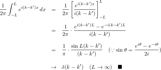 \begin{eqnarray*} \frac{1}{2\pi}\int_{-L}^{L}e^{i(k-k')x}\,dx &=&\frac{1}{2\pi}\left[\frac{e^{i(k-k')x}}{i(k-k')}\right]_{-L}^{L}\\\\ &=&\frac{1}{2\pi}\cdot\frac{e^{i(k-k')L}-e^{-i(k-k')L}}{i(k-k')}\\\\ &=&\frac{1}{\pi}\cdot\frac{\sin L(k-k')}{(k-k')}\quad(\because\sin \theta=\frac{e^{i\theta}-e^{-i\theta}}{2i})\\\\ &\to&\delta(k-k')\quad({L\to\infty})\quad\blacksquare \end{eqnarray*}