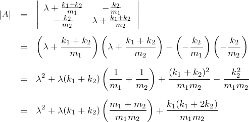 \begin{eqnarray*} |A| &=&\left|\begin{array}{cc} \lambda+\frac{k_1+k_2}{m_1} & -\frac{k_2}{m_1}\\  -\frac{k_2}{m_2} &  \lambda+\frac{k_1+k_2}{m_2}  \end{array}\right| \\ \\ &=& \left(\lambda+\frac{k_1+k_2}{m_1}\right) \left(\lambda+\frac{k_1+k_2}{m_2}\right) - \left(-\frac{k_2}{m_1}\right) \left(-\frac{k_2}{m_2}\right) \\ \\ &=& \lambda^2 + \lambda(k_1+k_2) \left(\frac{1}{m_1}+\frac{1}{m_2}\right) +\frac{(k_1+k_2)^2}{m_1 m_2}-\frac{k_2^2}{m_1 m_2} \\ \\ &=& \lambda^2 + \lambda(k_1+k_2) \left(\frac{m_1+m_2}{m_1 m_2}\right) +\frac{k_1(k_1+2k_2)}{m_1 m_2} \end{eqnarray*}