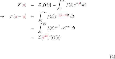 \begin{eqnarray*}   F(\textcolor{red}{s})&=&{\mathcal L}[f(t)]=\int_0^{\infty} f(t)e^{-     \textcolor{red}{s}t}\,dt\\   \rightarrow\quad   F(\textcolor{red}{s-a})&=&\int_0^{\infty} f(t)e^{-     \textcolor{red}{(s-a)}t}\,dt\\   &=&\int_0^{\infty} f(t)e^{at}\cdot e^{-st}\,dt\\   &=&{\mathcal L}[\textcolor{red}{e^{at}}f(t)\right](s) \end{eqnarray*}
