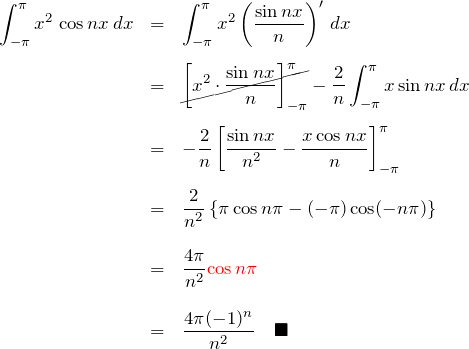 \begin{eqnarray*} \int_{-\pi}^{\pi}x^2\,\cos nx \, dx &=& \int_{-\pi}^{\pi} x^2 \left(\frac{\sin nx}{n}\right)'\,dx\\\\ &=& \cancel{\left[x^2 \cdot \frac{\sin nx}{n}\right]_{-\pi}^{\pi}} -\frac{2}{n}\int_{-\pi}^{\pi} x\sin nx \, dx\\\\ &=& -\frac{2}{n}\left[ \frac{\sin nx}{n^2}-\frac{x\cos nx}{n} \right]_{-\pi}^{\pi}\\\\ &=& \frac{2}{n^2}\left\{ \pi \cos n\pi -(-\pi)\cos(-n\pi) \right\}\\\\ &=& \frac{4\pi}{n^2}\textcolor{red}{\cos n\pi}\\\\ &=& \frac{4\pi(-1)^n}{n^2}\quad\blacksquare \end{eqnarray*}