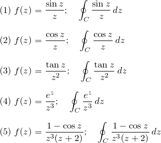 \begin{eqnarray*} &&(1)\; f(z)=\frac{\sin z}{z};\quad\oint_C \frac{\sin z}{z} \, dz\\\\\ &&(2)\;f(z)=\frac{\cos z}{z};\quad\oint_C \frac{\cos z}{z} \, dz\\\\ &&(3)\;f(z)=\frac{\tan z}{z^2};\quad\oint_C \frac{\tan z}{z^2} \, dz \\\\ &&(4)\;f(z)=\frac{e^z}{z^3};\quad\oint_C \frac{e^z}{z^3} \, dz \\\\ &&(5)\;f(z)=\frac{1-\cos z}{z^3(z+2)};\quad\oint_C \frac{1-\cos z}{z^3(z+2)} \, dz \end{eqnarray*}